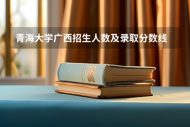 青海大学广西招生人数及录取分数线