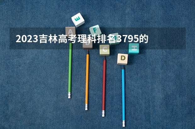 2023吉林高考理科排名3795的考生报什么大学
