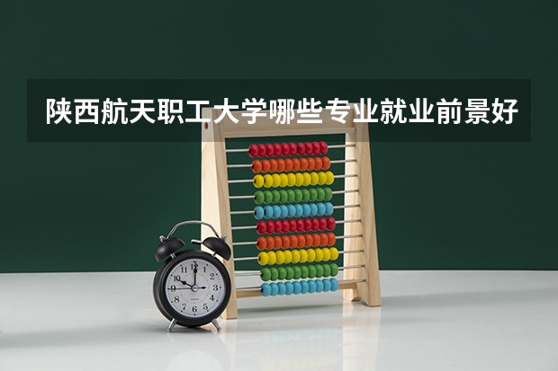 陕西航天职工大学哪些专业就业前景好？