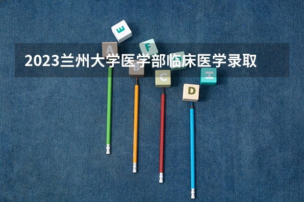 2023兰州大学医学部临床医学录取分数及人数 兰州大学医学院是几本？