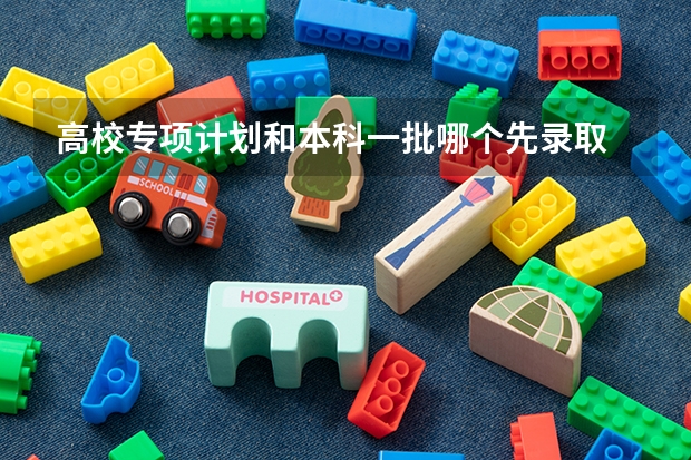 高校专项计划和本科一批哪个先录取