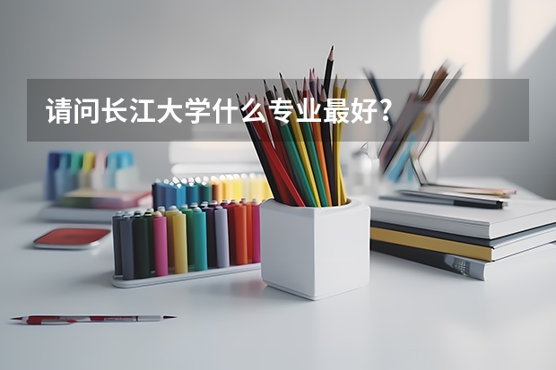 请问长江大学什么专业最好?