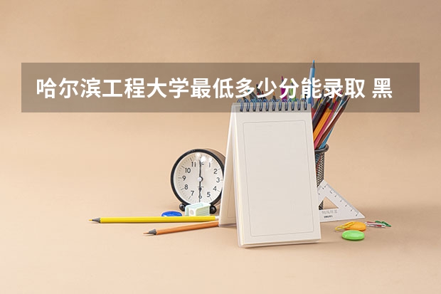 哈尔滨工程大学最低多少分能录取 黑龙江历年录取分数线
