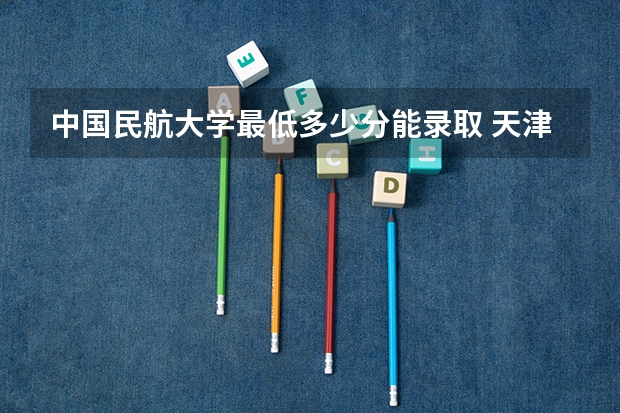 中国民航大学最低多少分能录取 天津历年录取分数线