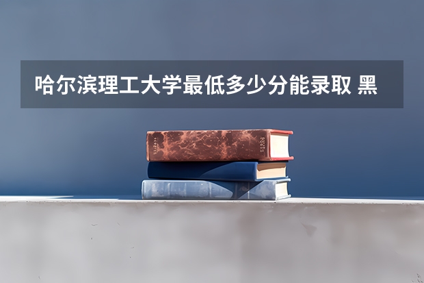 哈尔滨理工大学最低多少分能录取 黑龙江历年录取分数线