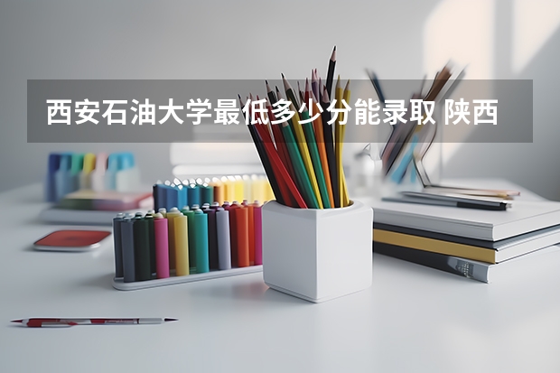 西安石油大学最低多少分能录取 陕西历年录取分数线