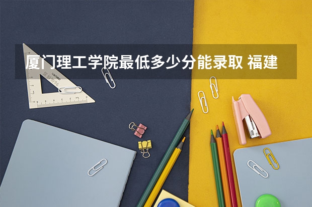 厦门理工学院最低多少分能录取 福建历年录取分数线
