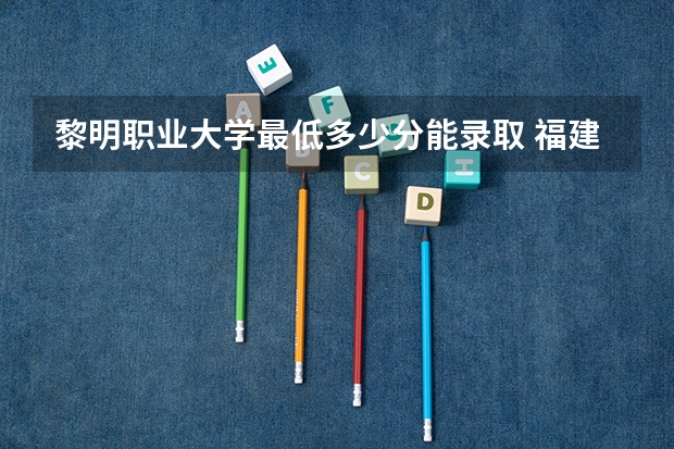 黎明职业大学最低多少分能录取 福建历年录取分数线