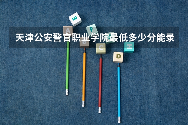 天津公安警官职业学院最低多少分能录取 天津历年录取分数线