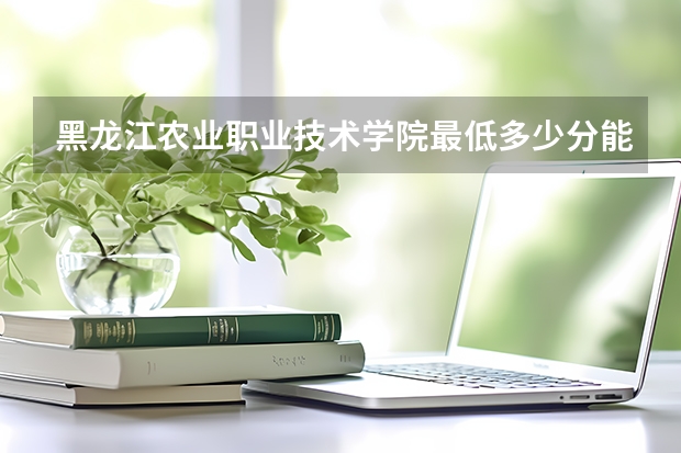 黑龙江农业职业技术学院最低多少分能录取 黑龙江历年录取分数线