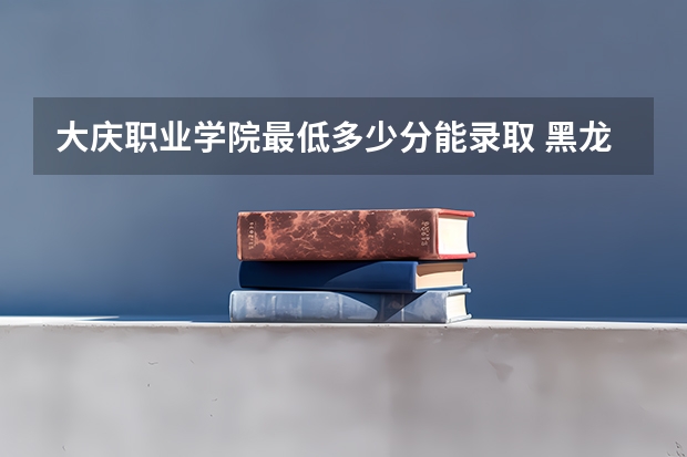 大庆职业学院最低多少分能录取 黑龙江历年录取分数线