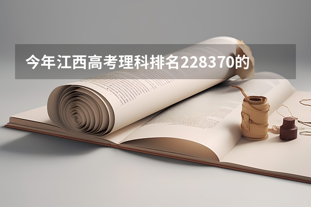 今年江西高考理科排名228370的考生报什么大学