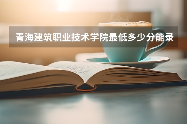 青海建筑职业技术学院最低多少分能录取 青海历年录取分数线