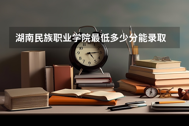 湖南民族职业学院最低多少分能录取 湖南历年录取分数线