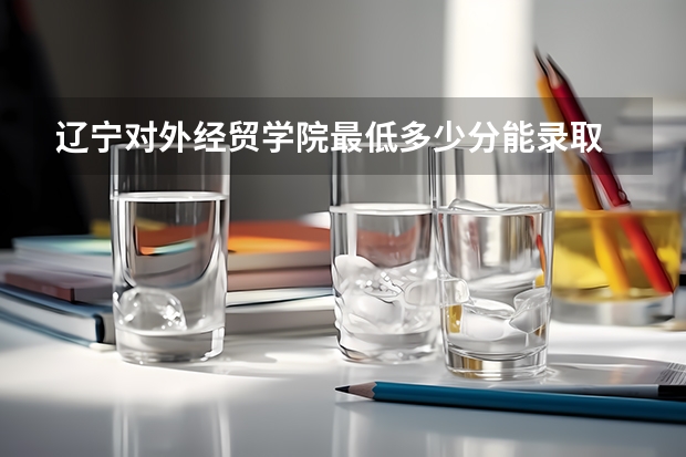 辽宁对外经贸学院最低多少分能录取 辽宁历年录取分数线