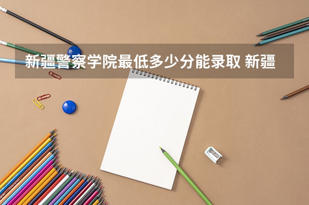 新疆警察学院最低多少分能录取 新疆历年录取分数线
