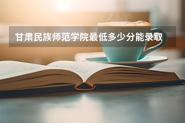 甘肃民族师范学院最低多少分能录取 甘肃历年录取分数线