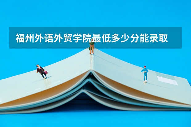 福州外语外贸学院最低多少分能录取 福建历年录取分数线