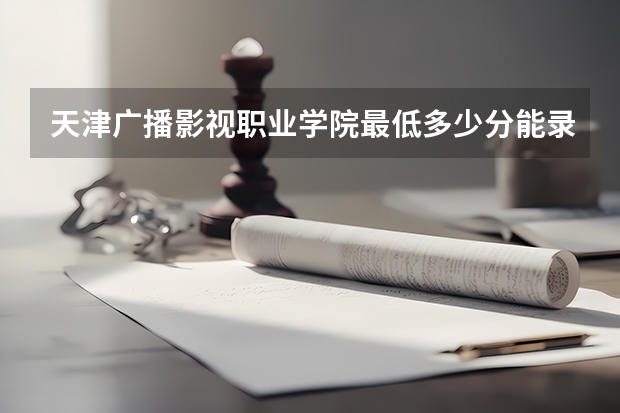 天津广播影视职业学院最低多少分能录取 天津历年录取分数线