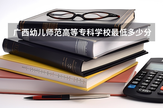 广西幼儿师范高等专科学校最低多少分能录取 广西历年录取分数线