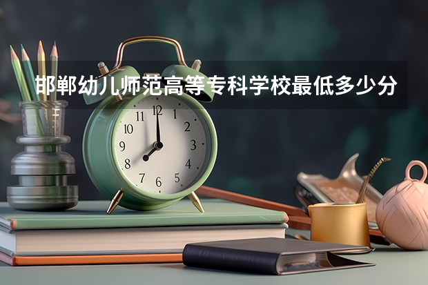 邯郸幼儿师范高等专科学校最低多少分能录取 河北历年录取分数线
