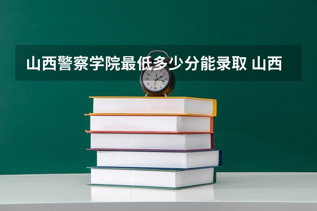 山西警察学院最低多少分能录取 山西历年录取分数线