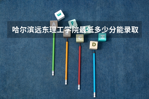 哈尔滨远东理工学院最低多少分能录取 黑龙江历年录取分数线