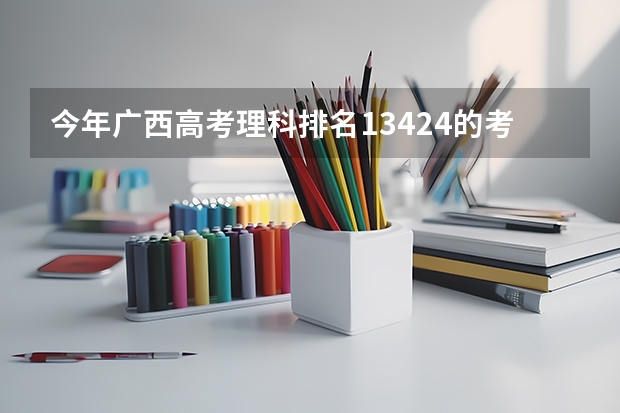 今年广西高考理科排名13424的考生报什么大学
