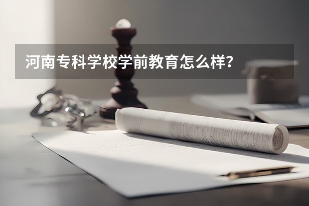 河南专科学校学前教育怎么样？
