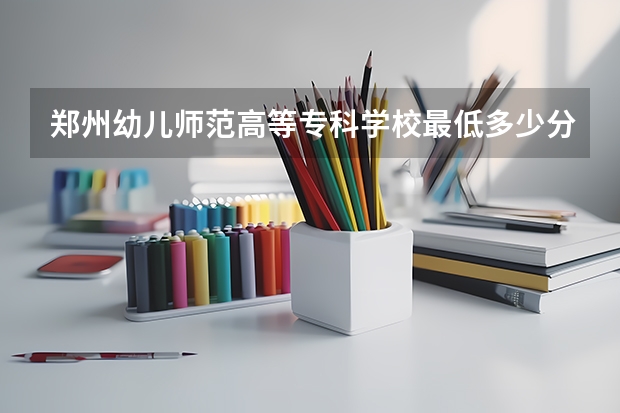 郑州幼儿师范高等专科学校最低多少分能录取 河南历年录取分数线