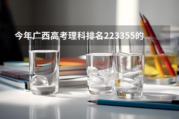 今年广西高考理科排名223355的考生报什么大学