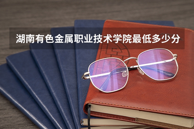 湖南有色金属职业技术学院最低多少分能录取 湖南历年录取分数线