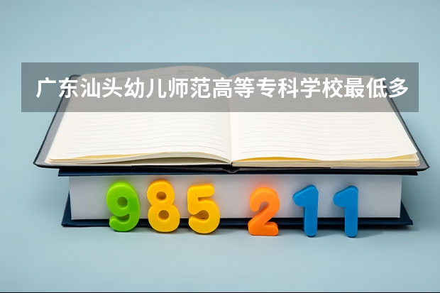 广东汕头幼儿师范高等专科学校最低多少分能录取 广东历年录取分数线