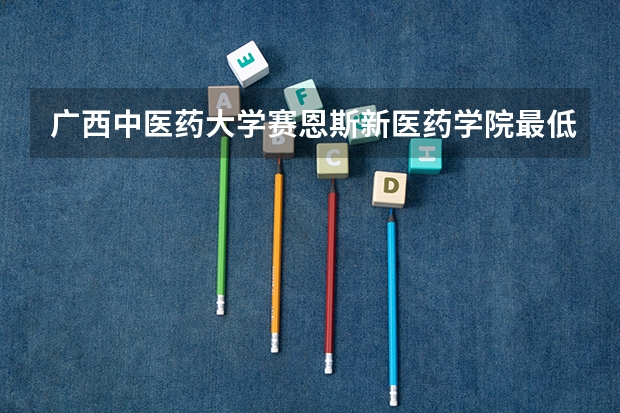 广西中医药大学赛恩斯新医药学院最低多少分能录取 广西历年录取分数线