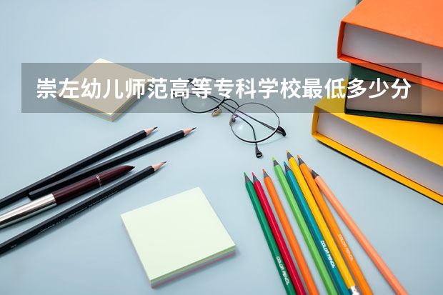 崇左幼儿师范高等专科学校最低多少分能录取 广西历年录取分数线