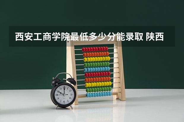 西安工商学院最低多少分能录取 陕西历年录取分数线