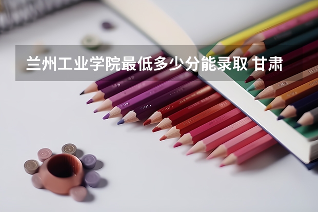 兰州工业学院最低多少分能录取 甘肃历年录取分数线