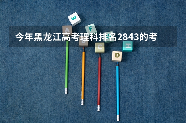 今年黑龙江高考理科排名2843的考生报什么大学