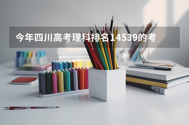 今年四川高考理科排名14539的考生报什么大学