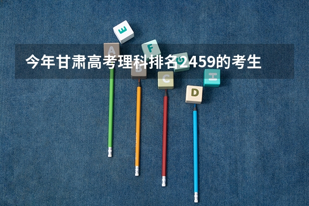 今年甘肃高考理科排名2459的考生报什么大学