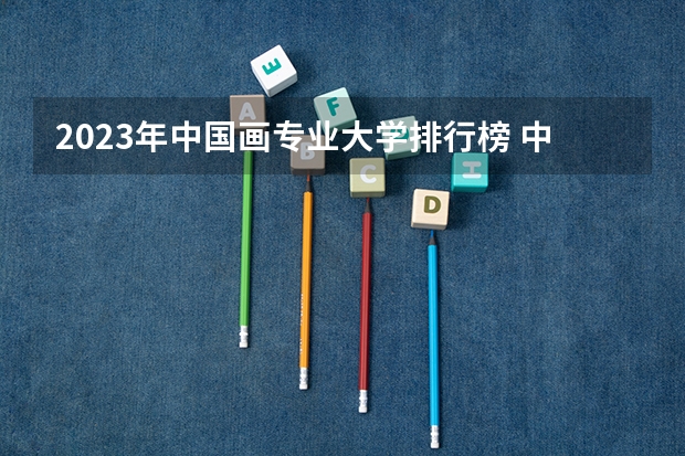 2023年中国画专业大学排行榜 中国画专业前十名大学名单