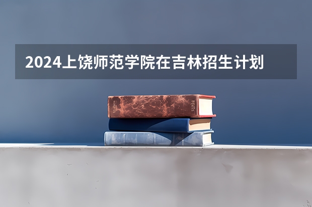 2024上饶师范学院在吉林招生计划表