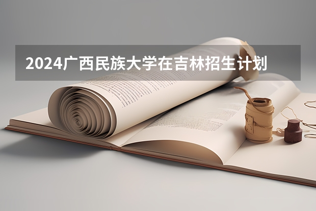 2024广西民族大学在吉林招生计划表