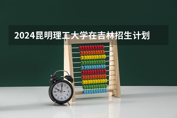 2024昆明理工大学在吉林招生计划表