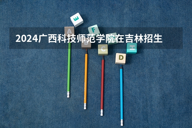 2024广西科技师范学院在吉林招生计划表