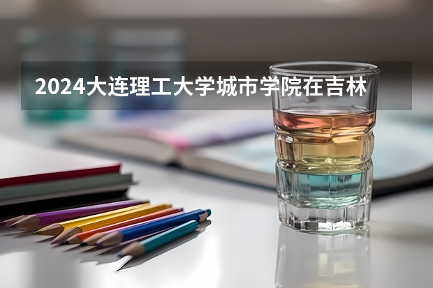 2024大连理工大学城市学院在吉林招生计划表