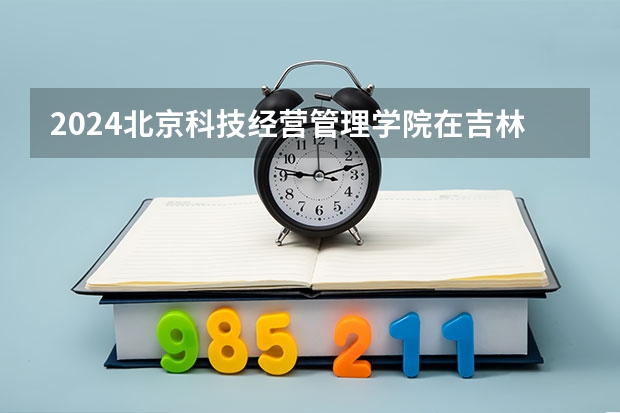 2024北京科技经营管理学院在吉林招生计划表