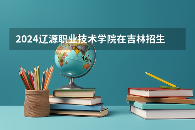 2024辽源职业技术学院在吉林招生计划表