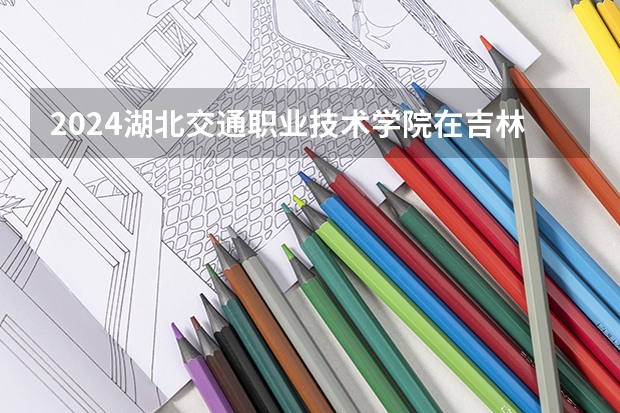 2024湖北交通职业技术学院在吉林招生计划表