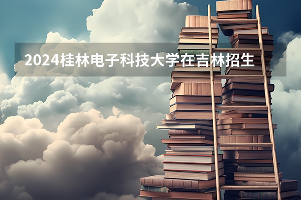 2024桂林电子科技大学在吉林招生计划表